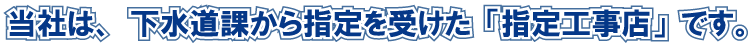 当社は、下水道課から指定を受けた「指定工事店」です。